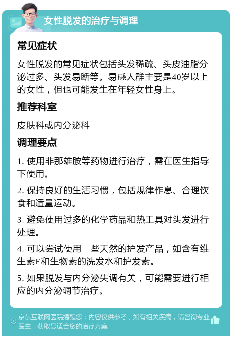 女性脱发的治疗与调理 常见症状 女性脱发的常见症状包括头发稀疏、头皮油脂分泌过多、头发易断等。易感人群主要是40岁以上的女性，但也可能发生在年轻女性身上。 推荐科室 皮肤科或内分泌科 调理要点 1. 使用非那雄胺等药物进行治疗，需在医生指导下使用。 2. 保持良好的生活习惯，包括规律作息、合理饮食和适量运动。 3. 避免使用过多的化学药品和热工具对头发进行处理。 4. 可以尝试使用一些天然的护发产品，如含有维生素E和生物素的洗发水和护发素。 5. 如果脱发与内分泌失调有关，可能需要进行相应的内分泌调节治疗。