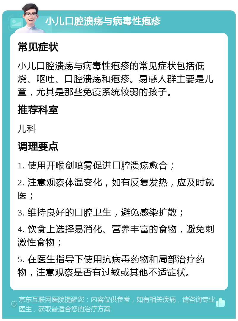 小儿口腔溃疡与病毒性疱疹 常见症状 小儿口腔溃疡与病毒性疱疹的常见症状包括低烧、呕吐、口腔溃疡和疱疹。易感人群主要是儿童，尤其是那些免疫系统较弱的孩子。 推荐科室 儿科 调理要点 1. 使用开喉剑喷雾促进口腔溃疡愈合； 2. 注意观察体温变化，如有反复发热，应及时就医； 3. 维持良好的口腔卫生，避免感染扩散； 4. 饮食上选择易消化、营养丰富的食物，避免刺激性食物； 5. 在医生指导下使用抗病毒药物和局部治疗药物，注意观察是否有过敏或其他不适症状。