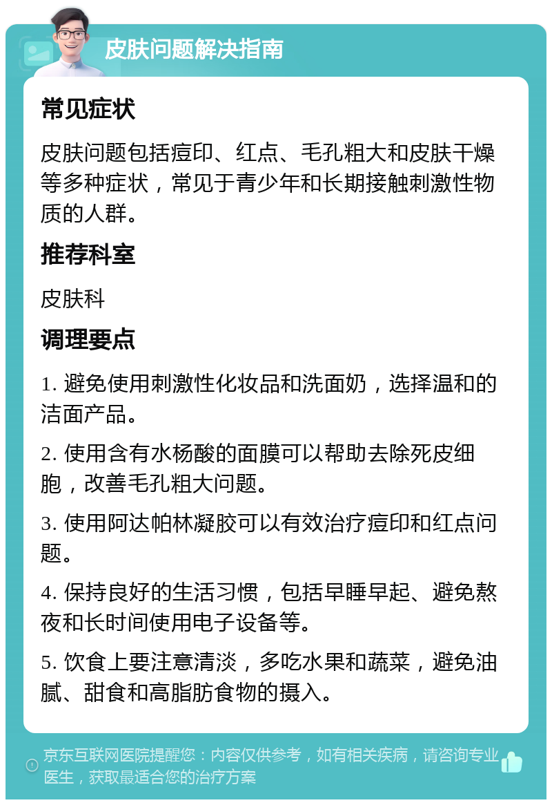 皮肤问题解决指南 常见症状 皮肤问题包括痘印、红点、毛孔粗大和皮肤干燥等多种症状，常见于青少年和长期接触刺激性物质的人群。 推荐科室 皮肤科 调理要点 1. 避免使用刺激性化妆品和洗面奶，选择温和的洁面产品。 2. 使用含有水杨酸的面膜可以帮助去除死皮细胞，改善毛孔粗大问题。 3. 使用阿达帕林凝胶可以有效治疗痘印和红点问题。 4. 保持良好的生活习惯，包括早睡早起、避免熬夜和长时间使用电子设备等。 5. 饮食上要注意清淡，多吃水果和蔬菜，避免油腻、甜食和高脂肪食物的摄入。