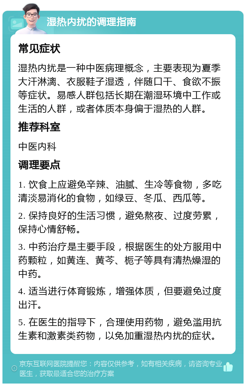 湿热内扰的调理指南 常见症状 湿热内扰是一种中医病理概念，主要表现为夏季大汗淋漓、衣服鞋子湿透，伴随口干、食欲不振等症状。易感人群包括长期在潮湿环境中工作或生活的人群，或者体质本身偏于湿热的人群。 推荐科室 中医内科 调理要点 1. 饮食上应避免辛辣、油腻、生冷等食物，多吃清淡易消化的食物，如绿豆、冬瓜、西瓜等。 2. 保持良好的生活习惯，避免熬夜、过度劳累，保持心情舒畅。 3. 中药治疗是主要手段，根据医生的处方服用中药颗粒，如黄连、黄芩、栀子等具有清热燥湿的中药。 4. 适当进行体育锻炼，增强体质，但要避免过度出汗。 5. 在医生的指导下，合理使用药物，避免滥用抗生素和激素类药物，以免加重湿热内扰的症状。