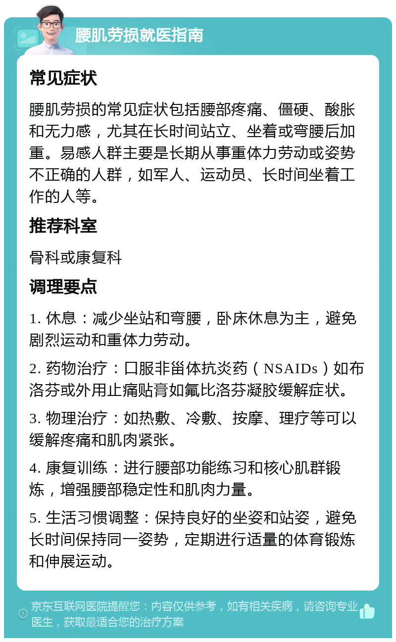 腰肌劳损就医指南 常见症状 腰肌劳损的常见症状包括腰部疼痛、僵硬、酸胀和无力感，尤其在长时间站立、坐着或弯腰后加重。易感人群主要是长期从事重体力劳动或姿势不正确的人群，如军人、运动员、长时间坐着工作的人等。 推荐科室 骨科或康复科 调理要点 1. 休息：减少坐站和弯腰，卧床休息为主，避免剧烈运动和重体力劳动。 2. 药物治疗：口服非甾体抗炎药（NSAIDs）如布洛芬或外用止痛贴膏如氟比洛芬凝胶缓解症状。 3. 物理治疗：如热敷、冷敷、按摩、理疗等可以缓解疼痛和肌肉紧张。 4. 康复训练：进行腰部功能练习和核心肌群锻炼，增强腰部稳定性和肌肉力量。 5. 生活习惯调整：保持良好的坐姿和站姿，避免长时间保持同一姿势，定期进行适量的体育锻炼和伸展运动。