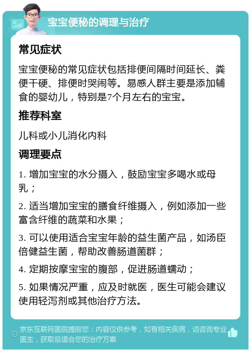 宝宝便秘的调理与治疗 常见症状 宝宝便秘的常见症状包括排便间隔时间延长、粪便干硬、排便时哭闹等。易感人群主要是添加辅食的婴幼儿，特别是7个月左右的宝宝。 推荐科室 儿科或小儿消化内科 调理要点 1. 增加宝宝的水分摄入，鼓励宝宝多喝水或母乳； 2. 适当增加宝宝的膳食纤维摄入，例如添加一些富含纤维的蔬菜和水果； 3. 可以使用适合宝宝年龄的益生菌产品，如汤臣倍健益生菌，帮助改善肠道菌群； 4. 定期按摩宝宝的腹部，促进肠道蠕动； 5. 如果情况严重，应及时就医，医生可能会建议使用轻泻剂或其他治疗方法。