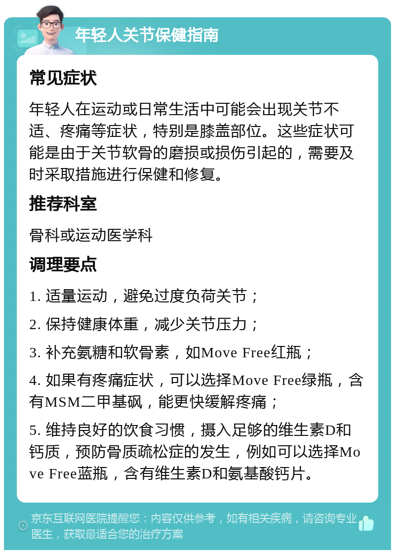 年轻人关节保健指南 常见症状 年轻人在运动或日常生活中可能会出现关节不适、疼痛等症状，特别是膝盖部位。这些症状可能是由于关节软骨的磨损或损伤引起的，需要及时采取措施进行保健和修复。 推荐科室 骨科或运动医学科 调理要点 1. 适量运动，避免过度负荷关节； 2. 保持健康体重，减少关节压力； 3. 补充氨糖和软骨素，如Move Free红瓶； 4. 如果有疼痛症状，可以选择Move Free绿瓶，含有MSM二甲基砜，能更快缓解疼痛； 5. 维持良好的饮食习惯，摄入足够的维生素D和钙质，预防骨质疏松症的发生，例如可以选择Move Free蓝瓶，含有维生素D和氨基酸钙片。