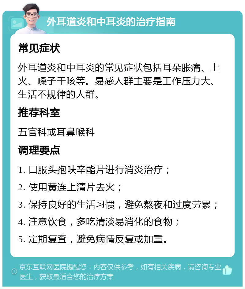 外耳道炎和中耳炎的治疗指南 常见症状 外耳道炎和中耳炎的常见症状包括耳朵胀痛、上火、嗓子干咳等。易感人群主要是工作压力大、生活不规律的人群。 推荐科室 五官科或耳鼻喉科 调理要点 1. 口服头孢呋辛酯片进行消炎治疗； 2. 使用黄连上清片去火； 3. 保持良好的生活习惯，避免熬夜和过度劳累； 4. 注意饮食，多吃清淡易消化的食物； 5. 定期复查，避免病情反复或加重。