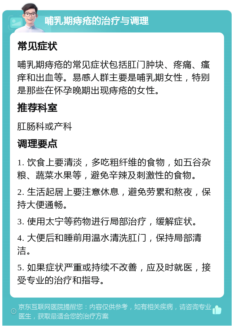 哺乳期痔疮的治疗与调理 常见症状 哺乳期痔疮的常见症状包括肛门肿块、疼痛、瘙痒和出血等。易感人群主要是哺乳期女性，特别是那些在怀孕晚期出现痔疮的女性。 推荐科室 肛肠科或产科 调理要点 1. 饮食上要清淡，多吃粗纤维的食物，如五谷杂粮、蔬菜水果等，避免辛辣及刺激性的食物。 2. 生活起居上要注意休息，避免劳累和熬夜，保持大便通畅。 3. 使用太宁等药物进行局部治疗，缓解症状。 4. 大便后和睡前用温水清洗肛门，保持局部清洁。 5. 如果症状严重或持续不改善，应及时就医，接受专业的治疗和指导。