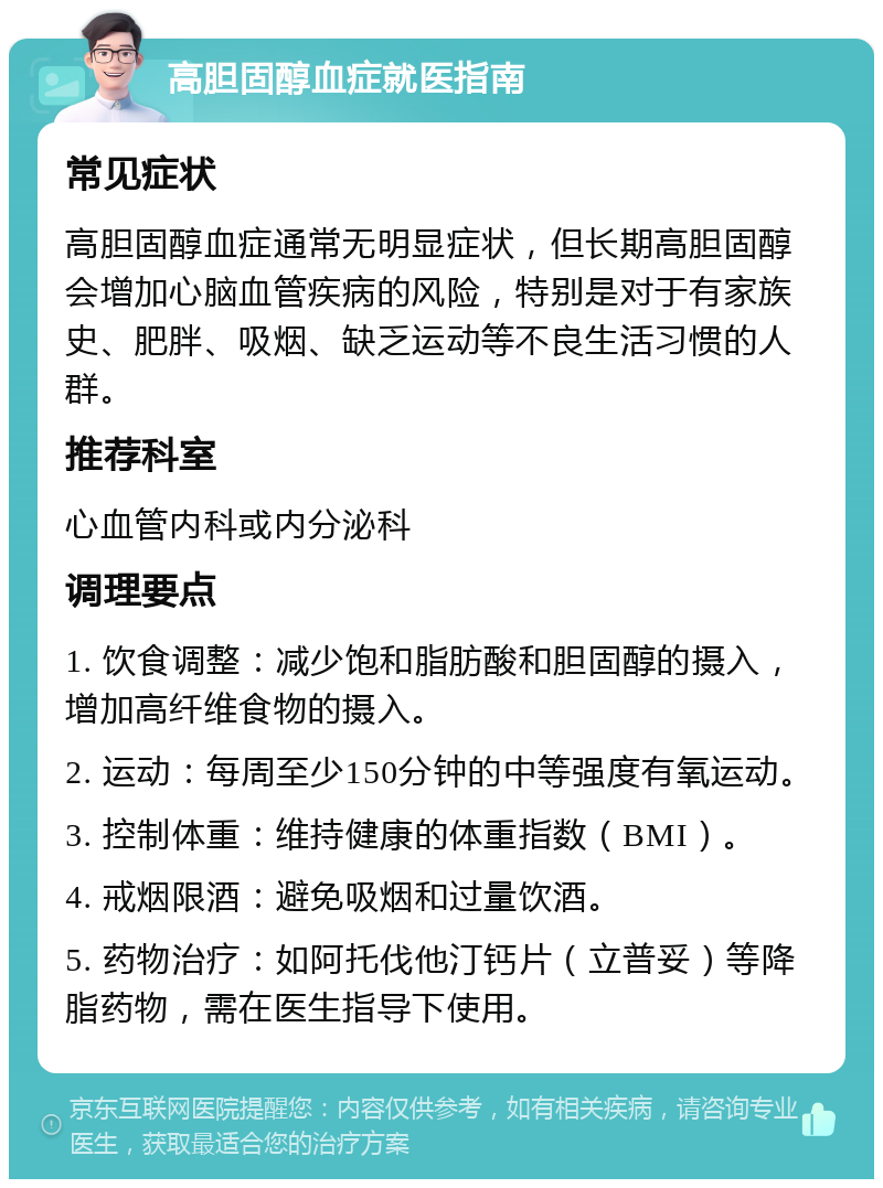 高胆固醇血症就医指南 常见症状 高胆固醇血症通常无明显症状，但长期高胆固醇会增加心脑血管疾病的风险，特别是对于有家族史、肥胖、吸烟、缺乏运动等不良生活习惯的人群。 推荐科室 心血管内科或内分泌科 调理要点 1. 饮食调整：减少饱和脂肪酸和胆固醇的摄入，增加高纤维食物的摄入。 2. 运动：每周至少150分钟的中等强度有氧运动。 3. 控制体重：维持健康的体重指数（BMI）。 4. 戒烟限酒：避免吸烟和过量饮酒。 5. 药物治疗：如阿托伐他汀钙片（立普妥）等降脂药物，需在医生指导下使用。