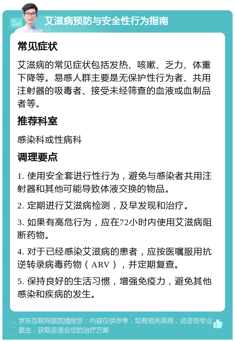 艾滋病预防与安全性行为指南 常见症状 艾滋病的常见症状包括发热、咳嗽、乏力、体重下降等。易感人群主要是无保护性行为者、共用注射器的吸毒者、接受未经筛查的血液或血制品者等。 推荐科室 感染科或性病科 调理要点 1. 使用安全套进行性行为，避免与感染者共用注射器和其他可能导致体液交换的物品。 2. 定期进行艾滋病检测，及早发现和治疗。 3. 如果有高危行为，应在72小时内使用艾滋病阻断药物。 4. 对于已经感染艾滋病的患者，应按医嘱服用抗逆转录病毒药物（ARV），并定期复查。 5. 保持良好的生活习惯，增强免疫力，避免其他感染和疾病的发生。