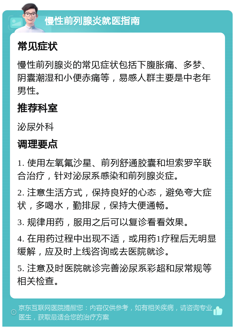 慢性前列腺炎就医指南 常见症状 慢性前列腺炎的常见症状包括下腹胀痛、多梦、阴囊潮湿和小便赤痛等，易感人群主要是中老年男性。 推荐科室 泌尿外科 调理要点 1. 使用左氧氟沙星、前列舒通胶囊和坦索罗辛联合治疗，针对泌尿系感染和前列腺炎症。 2. 注意生活方式，保持良好的心态，避免夸大症状，多喝水，勤排尿，保持大便通畅。 3. 规律用药，服用之后可以复诊看看效果。 4. 在用药过程中出现不适，或用药1疗程后无明显缓解，应及时上线咨询或去医院就诊。 5. 注意及时医院就诊完善泌尿系彩超和尿常规等相关检查。