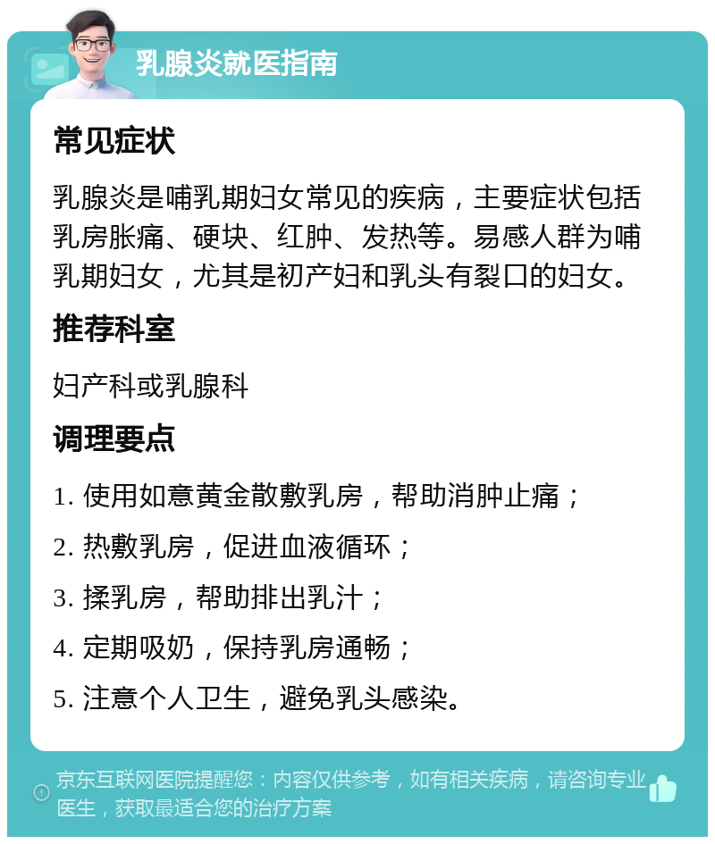 乳腺炎就医指南 常见症状 乳腺炎是哺乳期妇女常见的疾病，主要症状包括乳房胀痛、硬块、红肿、发热等。易感人群为哺乳期妇女，尤其是初产妇和乳头有裂口的妇女。 推荐科室 妇产科或乳腺科 调理要点 1. 使用如意黄金散敷乳房，帮助消肿止痛； 2. 热敷乳房，促进血液循环； 3. 揉乳房，帮助排出乳汁； 4. 定期吸奶，保持乳房通畅； 5. 注意个人卫生，避免乳头感染。