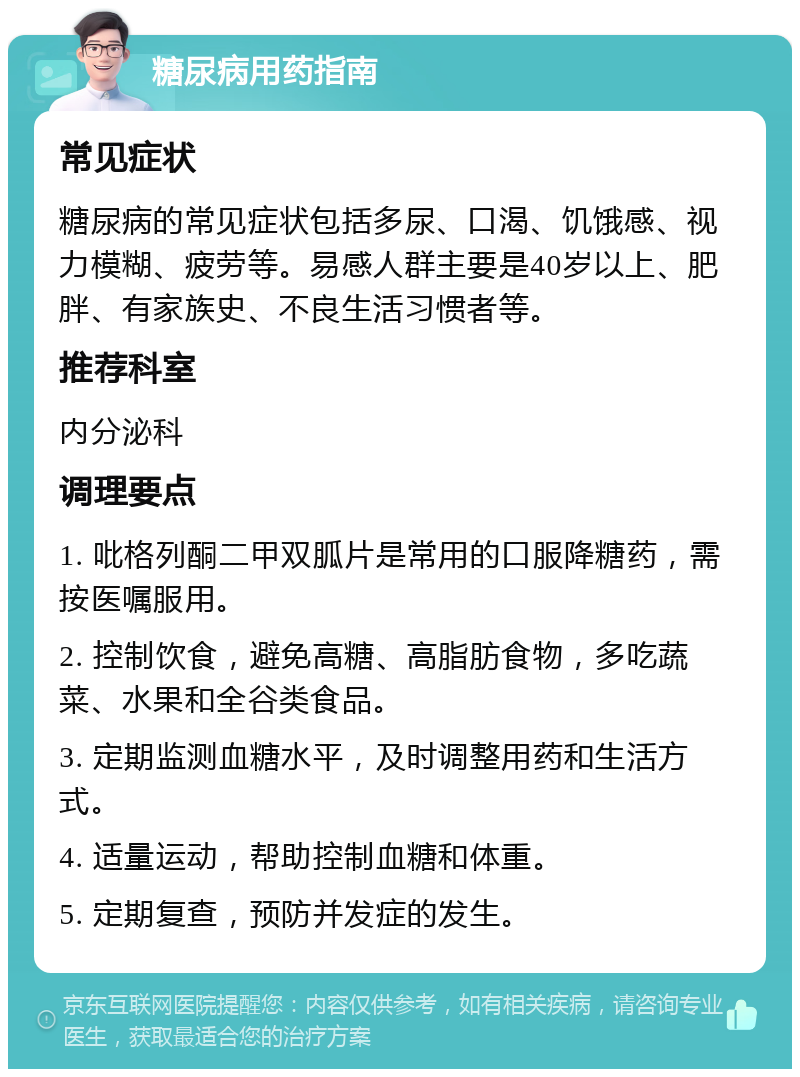 糖尿病用药指南 常见症状 糖尿病的常见症状包括多尿、口渴、饥饿感、视力模糊、疲劳等。易感人群主要是40岁以上、肥胖、有家族史、不良生活习惯者等。 推荐科室 内分泌科 调理要点 1. 吡格列酮二甲双胍片是常用的口服降糖药，需按医嘱服用。 2. 控制饮食，避免高糖、高脂肪食物，多吃蔬菜、水果和全谷类食品。 3. 定期监测血糖水平，及时调整用药和生活方式。 4. 适量运动，帮助控制血糖和体重。 5. 定期复查，预防并发症的发生。