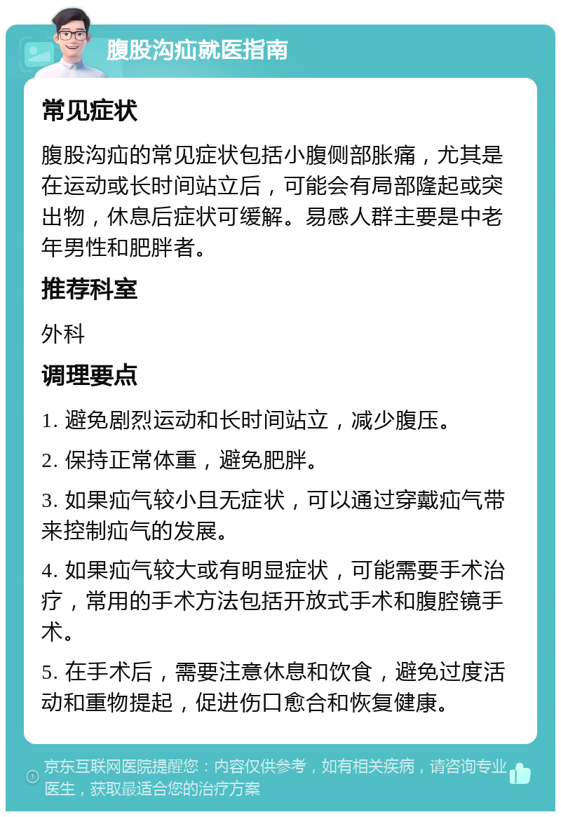 腹股沟疝就医指南 常见症状 腹股沟疝的常见症状包括小腹侧部胀痛，尤其是在运动或长时间站立后，可能会有局部隆起或突出物，休息后症状可缓解。易感人群主要是中老年男性和肥胖者。 推荐科室 外科 调理要点 1. 避免剧烈运动和长时间站立，减少腹压。 2. 保持正常体重，避免肥胖。 3. 如果疝气较小且无症状，可以通过穿戴疝气带来控制疝气的发展。 4. 如果疝气较大或有明显症状，可能需要手术治疗，常用的手术方法包括开放式手术和腹腔镜手术。 5. 在手术后，需要注意休息和饮食，避免过度活动和重物提起，促进伤口愈合和恢复健康。