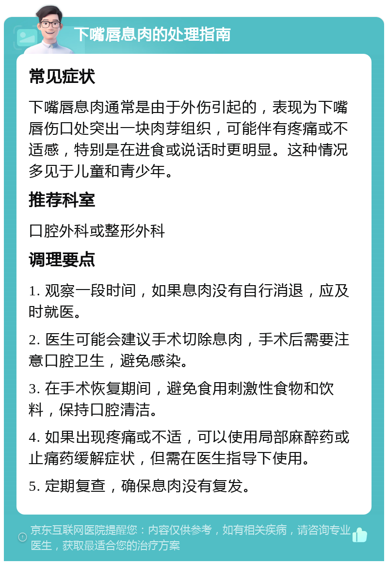 下嘴唇息肉的处理指南 常见症状 下嘴唇息肉通常是由于外伤引起的，表现为下嘴唇伤口处突出一块肉芽组织，可能伴有疼痛或不适感，特别是在进食或说话时更明显。这种情况多见于儿童和青少年。 推荐科室 口腔外科或整形外科 调理要点 1. 观察一段时间，如果息肉没有自行消退，应及时就医。 2. 医生可能会建议手术切除息肉，手术后需要注意口腔卫生，避免感染。 3. 在手术恢复期间，避免食用刺激性食物和饮料，保持口腔清洁。 4. 如果出现疼痛或不适，可以使用局部麻醉药或止痛药缓解症状，但需在医生指导下使用。 5. 定期复查，确保息肉没有复发。