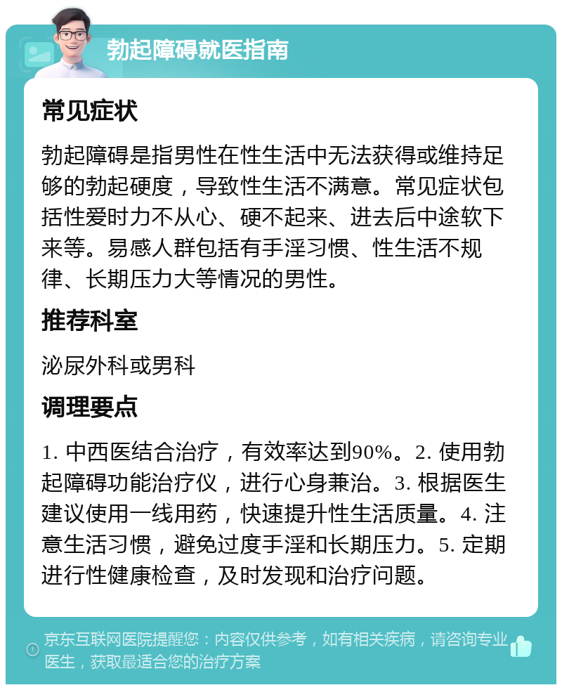 勃起障碍就医指南 常见症状 勃起障碍是指男性在性生活中无法获得或维持足够的勃起硬度，导致性生活不满意。常见症状包括性爱时力不从心、硬不起来、进去后中途软下来等。易感人群包括有手淫习惯、性生活不规律、长期压力大等情况的男性。 推荐科室 泌尿外科或男科 调理要点 1. 中西医结合治疗，有效率达到90%。2. 使用勃起障碍功能治疗仪，进行心身兼治。3. 根据医生建议使用一线用药，快速提升性生活质量。4. 注意生活习惯，避免过度手淫和长期压力。5. 定期进行性健康检查，及时发现和治疗问题。