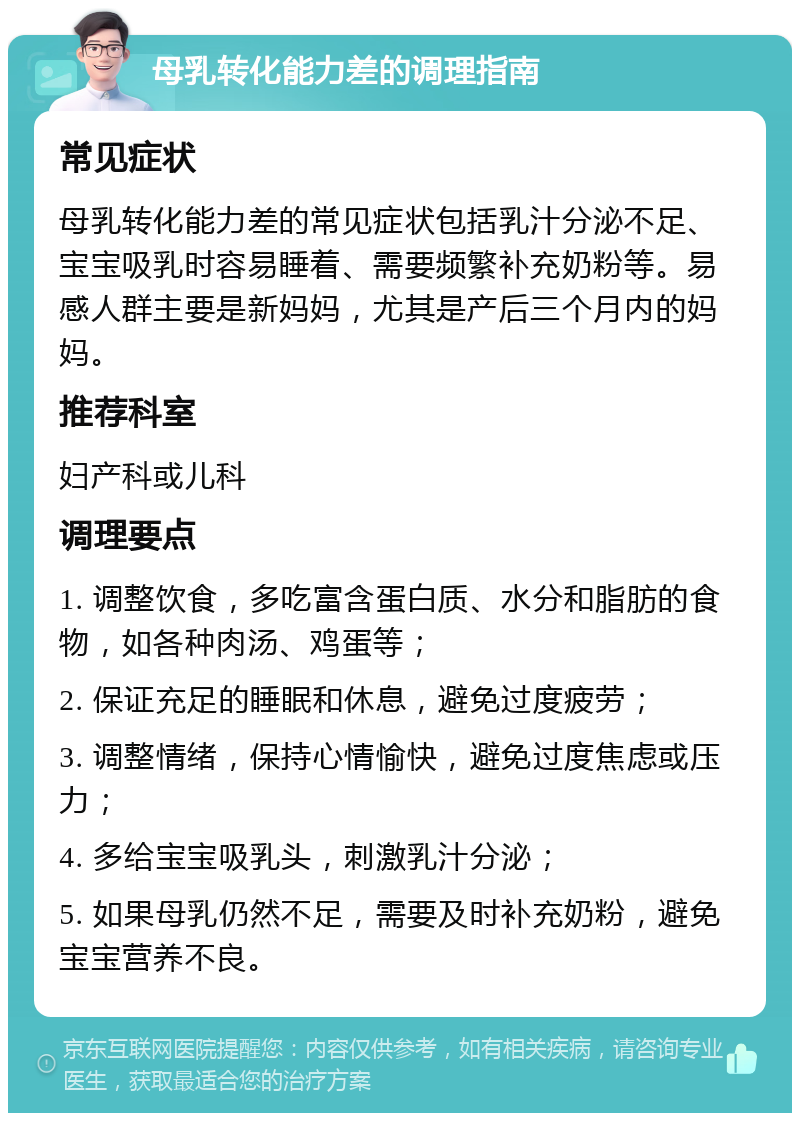 母乳转化能力差的调理指南 常见症状 母乳转化能力差的常见症状包括乳汁分泌不足、宝宝吸乳时容易睡着、需要频繁补充奶粉等。易感人群主要是新妈妈，尤其是产后三个月内的妈妈。 推荐科室 妇产科或儿科 调理要点 1. 调整饮食，多吃富含蛋白质、水分和脂肪的食物，如各种肉汤、鸡蛋等； 2. 保证充足的睡眠和休息，避免过度疲劳； 3. 调整情绪，保持心情愉快，避免过度焦虑或压力； 4. 多给宝宝吸乳头，刺激乳汁分泌； 5. 如果母乳仍然不足，需要及时补充奶粉，避免宝宝营养不良。