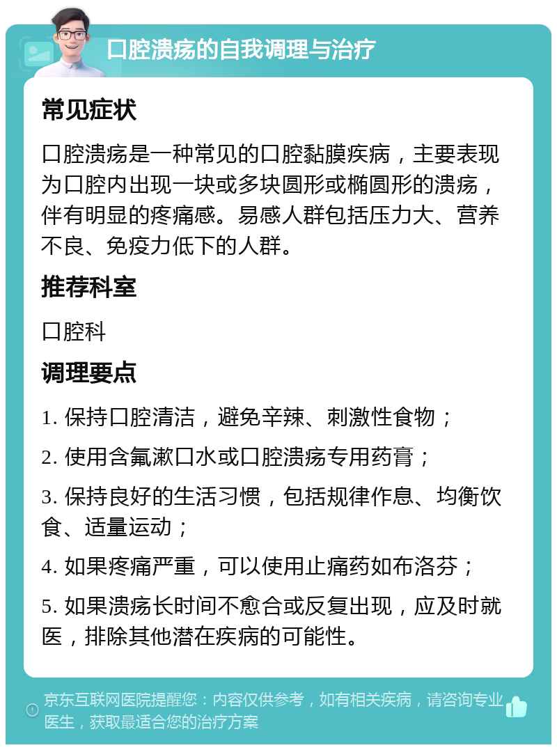 口腔溃疡的自我调理与治疗 常见症状 口腔溃疡是一种常见的口腔黏膜疾病，主要表现为口腔内出现一块或多块圆形或椭圆形的溃疡，伴有明显的疼痛感。易感人群包括压力大、营养不良、免疫力低下的人群。 推荐科室 口腔科 调理要点 1. 保持口腔清洁，避免辛辣、刺激性食物； 2. 使用含氟漱口水或口腔溃疡专用药膏； 3. 保持良好的生活习惯，包括规律作息、均衡饮食、适量运动； 4. 如果疼痛严重，可以使用止痛药如布洛芬； 5. 如果溃疡长时间不愈合或反复出现，应及时就医，排除其他潜在疾病的可能性。