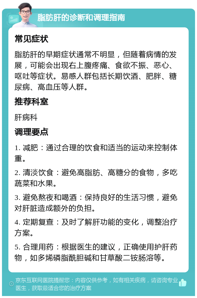 脂肪肝的诊断和调理指南 常见症状 脂肪肝的早期症状通常不明显，但随着病情的发展，可能会出现右上腹疼痛、食欲不振、恶心、呕吐等症状。易感人群包括长期饮酒、肥胖、糖尿病、高血压等人群。 推荐科室 肝病科 调理要点 1. 减肥：通过合理的饮食和适当的运动来控制体重。 2. 清淡饮食：避免高脂肪、高糖分的食物，多吃蔬菜和水果。 3. 避免熬夜和喝酒：保持良好的生活习惯，避免对肝脏造成额外的负担。 4. 定期复查：及时了解肝功能的变化，调整治疗方案。 5. 合理用药：根据医生的建议，正确使用护肝药物，如多烯磷脂酰胆碱和甘草酸二铵肠溶等。