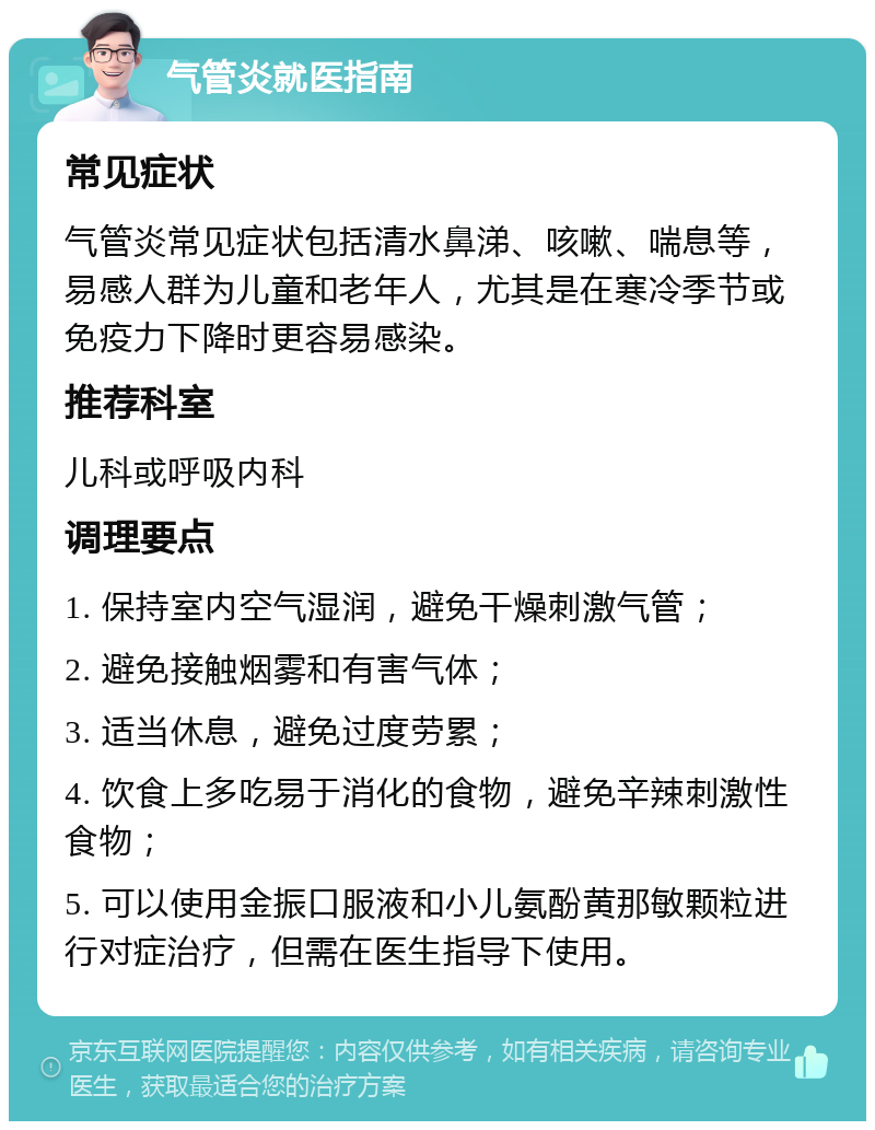 气管炎就医指南 常见症状 气管炎常见症状包括清水鼻涕、咳嗽、喘息等，易感人群为儿童和老年人，尤其是在寒冷季节或免疫力下降时更容易感染。 推荐科室 儿科或呼吸内科 调理要点 1. 保持室内空气湿润，避免干燥刺激气管； 2. 避免接触烟雾和有害气体； 3. 适当休息，避免过度劳累； 4. 饮食上多吃易于消化的食物，避免辛辣刺激性食物； 5. 可以使用金振口服液和小儿氨酚黄那敏颗粒进行对症治疗，但需在医生指导下使用。