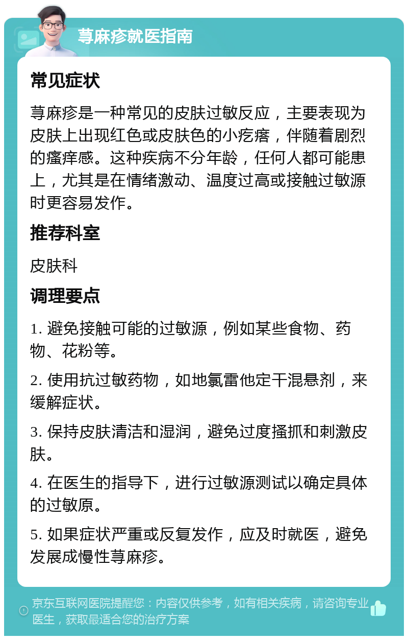 荨麻疹就医指南 常见症状 荨麻疹是一种常见的皮肤过敏反应，主要表现为皮肤上出现红色或皮肤色的小疙瘩，伴随着剧烈的瘙痒感。这种疾病不分年龄，任何人都可能患上，尤其是在情绪激动、温度过高或接触过敏源时更容易发作。 推荐科室 皮肤科 调理要点 1. 避免接触可能的过敏源，例如某些食物、药物、花粉等。 2. 使用抗过敏药物，如地氯雷他定干混悬剂，来缓解症状。 3. 保持皮肤清洁和湿润，避免过度搔抓和刺激皮肤。 4. 在医生的指导下，进行过敏源测试以确定具体的过敏原。 5. 如果症状严重或反复发作，应及时就医，避免发展成慢性荨麻疹。