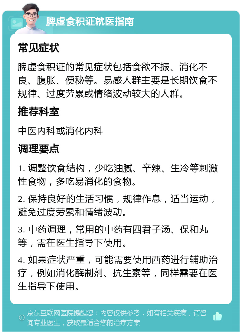 脾虚食积证就医指南 常见症状 脾虚食积证的常见症状包括食欲不振、消化不良、腹胀、便秘等。易感人群主要是长期饮食不规律、过度劳累或情绪波动较大的人群。 推荐科室 中医内科或消化内科 调理要点 1. 调整饮食结构，少吃油腻、辛辣、生冷等刺激性食物，多吃易消化的食物。 2. 保持良好的生活习惯，规律作息，适当运动，避免过度劳累和情绪波动。 3. 中药调理，常用的中药有四君子汤、保和丸等，需在医生指导下使用。 4. 如果症状严重，可能需要使用西药进行辅助治疗，例如消化酶制剂、抗生素等，同样需要在医生指导下使用。