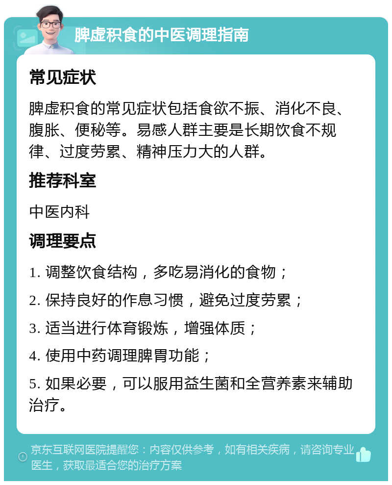 脾虚积食的中医调理指南 常见症状 脾虚积食的常见症状包括食欲不振、消化不良、腹胀、便秘等。易感人群主要是长期饮食不规律、过度劳累、精神压力大的人群。 推荐科室 中医内科 调理要点 1. 调整饮食结构，多吃易消化的食物； 2. 保持良好的作息习惯，避免过度劳累； 3. 适当进行体育锻炼，增强体质； 4. 使用中药调理脾胃功能； 5. 如果必要，可以服用益生菌和全营养素来辅助治疗。