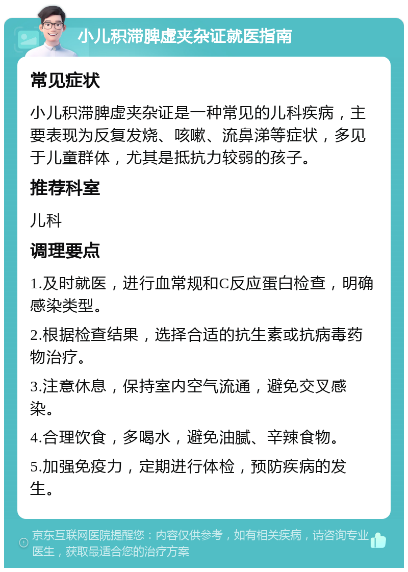 小儿积滞脾虚夹杂证就医指南 常见症状 小儿积滞脾虚夹杂证是一种常见的儿科疾病，主要表现为反复发烧、咳嗽、流鼻涕等症状，多见于儿童群体，尤其是抵抗力较弱的孩子。 推荐科室 儿科 调理要点 1.及时就医，进行血常规和C反应蛋白检查，明确感染类型。 2.根据检查结果，选择合适的抗生素或抗病毒药物治疗。 3.注意休息，保持室内空气流通，避免交叉感染。 4.合理饮食，多喝水，避免油腻、辛辣食物。 5.加强免疫力，定期进行体检，预防疾病的发生。