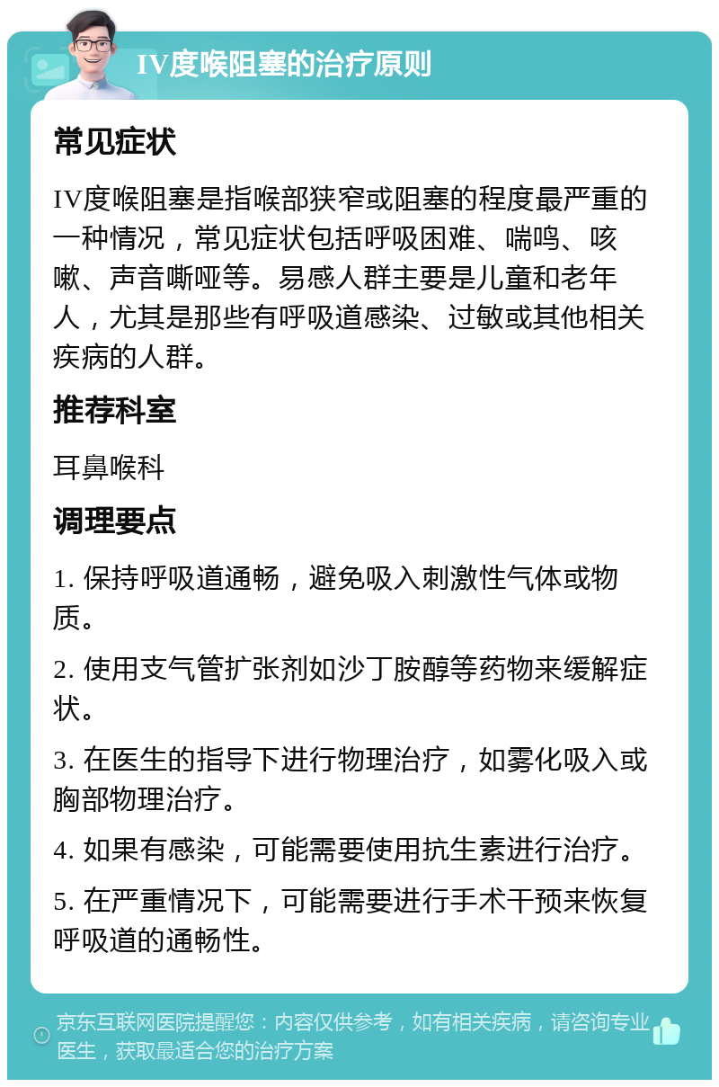 IV度喉阻塞的治疗原则 常见症状 IV度喉阻塞是指喉部狭窄或阻塞的程度最严重的一种情况，常见症状包括呼吸困难、喘鸣、咳嗽、声音嘶哑等。易感人群主要是儿童和老年人，尤其是那些有呼吸道感染、过敏或其他相关疾病的人群。 推荐科室 耳鼻喉科 调理要点 1. 保持呼吸道通畅，避免吸入刺激性气体或物质。 2. 使用支气管扩张剂如沙丁胺醇等药物来缓解症状。 3. 在医生的指导下进行物理治疗，如雾化吸入或胸部物理治疗。 4. 如果有感染，可能需要使用抗生素进行治疗。 5. 在严重情况下，可能需要进行手术干预来恢复呼吸道的通畅性。