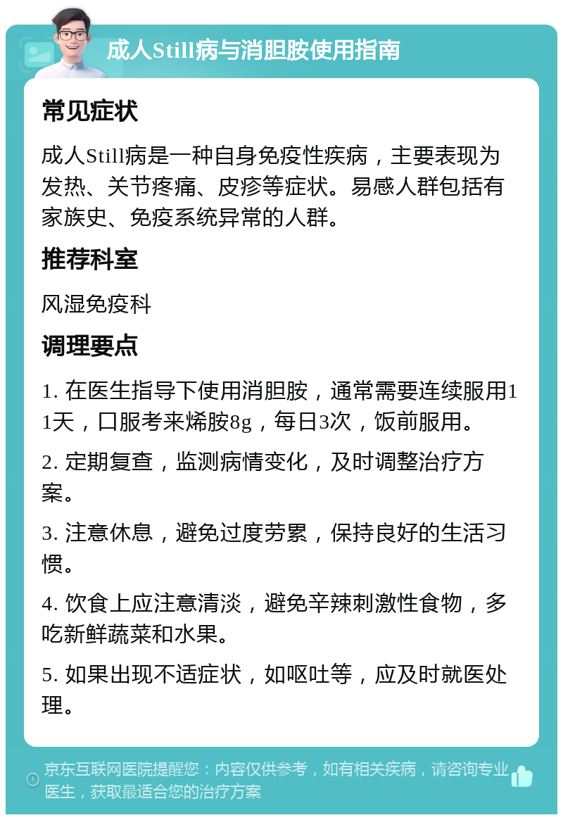 成人Still病与消胆胺使用指南 常见症状 成人Still病是一种自身免疫性疾病，主要表现为发热、关节疼痛、皮疹等症状。易感人群包括有家族史、免疫系统异常的人群。 推荐科室 风湿免疫科 调理要点 1. 在医生指导下使用消胆胺，通常需要连续服用11天，口服考来烯胺8g，每日3次，饭前服用。 2. 定期复查，监测病情变化，及时调整治疗方案。 3. 注意休息，避免过度劳累，保持良好的生活习惯。 4. 饮食上应注意清淡，避免辛辣刺激性食物，多吃新鲜蔬菜和水果。 5. 如果出现不适症状，如呕吐等，应及时就医处理。