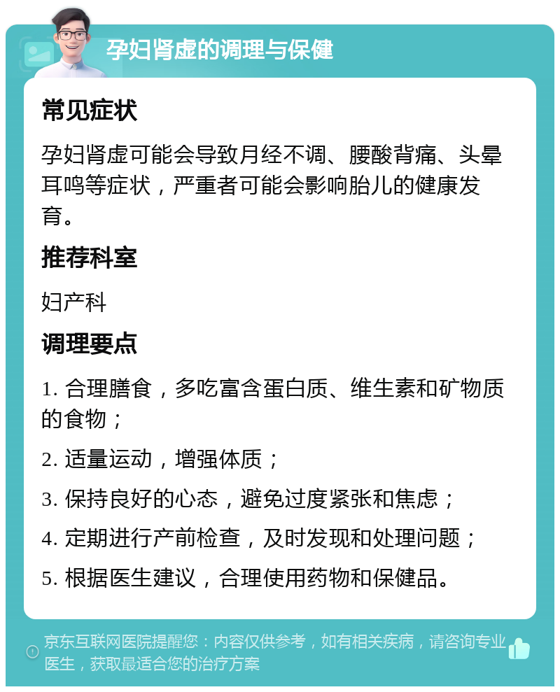 孕妇肾虚的调理与保健 常见症状 孕妇肾虚可能会导致月经不调、腰酸背痛、头晕耳鸣等症状，严重者可能会影响胎儿的健康发育。 推荐科室 妇产科 调理要点 1. 合理膳食，多吃富含蛋白质、维生素和矿物质的食物； 2. 适量运动，增强体质； 3. 保持良好的心态，避免过度紧张和焦虑； 4. 定期进行产前检查，及时发现和处理问题； 5. 根据医生建议，合理使用药物和保健品。