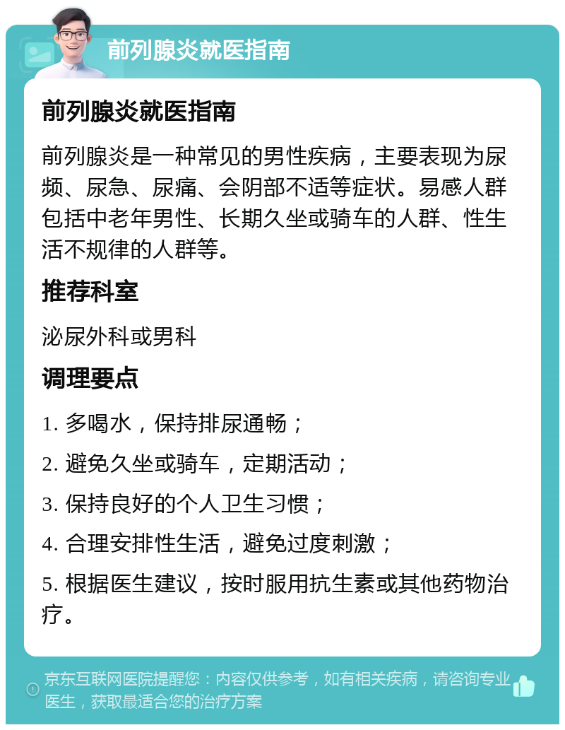 前列腺炎就医指南 前列腺炎就医指南 前列腺炎是一种常见的男性疾病，主要表现为尿频、尿急、尿痛、会阴部不适等症状。易感人群包括中老年男性、长期久坐或骑车的人群、性生活不规律的人群等。 推荐科室 泌尿外科或男科 调理要点 1. 多喝水，保持排尿通畅； 2. 避免久坐或骑车，定期活动； 3. 保持良好的个人卫生习惯； 4. 合理安排性生活，避免过度刺激； 5. 根据医生建议，按时服用抗生素或其他药物治疗。