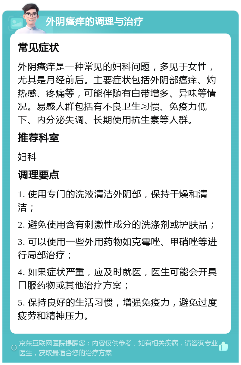 外阴瘙痒的调理与治疗 常见症状 外阴瘙痒是一种常见的妇科问题，多见于女性，尤其是月经前后。主要症状包括外阴部瘙痒、灼热感、疼痛等，可能伴随有白带增多、异味等情况。易感人群包括有不良卫生习惯、免疫力低下、内分泌失调、长期使用抗生素等人群。 推荐科室 妇科 调理要点 1. 使用专门的洗液清洁外阴部，保持干燥和清洁； 2. 避免使用含有刺激性成分的洗涤剂或护肤品； 3. 可以使用一些外用药物如克霉唑、甲硝唑等进行局部治疗； 4. 如果症状严重，应及时就医，医生可能会开具口服药物或其他治疗方案； 5. 保持良好的生活习惯，增强免疫力，避免过度疲劳和精神压力。