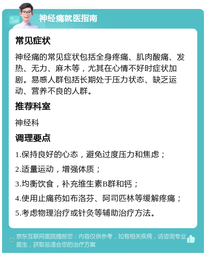 神经痛就医指南 常见症状 神经痛的常见症状包括全身疼痛、肌肉酸痛、发热、无力、麻木等，尤其在心情不好时症状加剧。易感人群包括长期处于压力状态、缺乏运动、营养不良的人群。 推荐科室 神经科 调理要点 1.保持良好的心态，避免过度压力和焦虑； 2.适量运动，增强体质； 3.均衡饮食，补充维生素B群和钙； 4.使用止痛药如布洛芬、阿司匹林等缓解疼痛； 5.考虑物理治疗或针灸等辅助治疗方法。