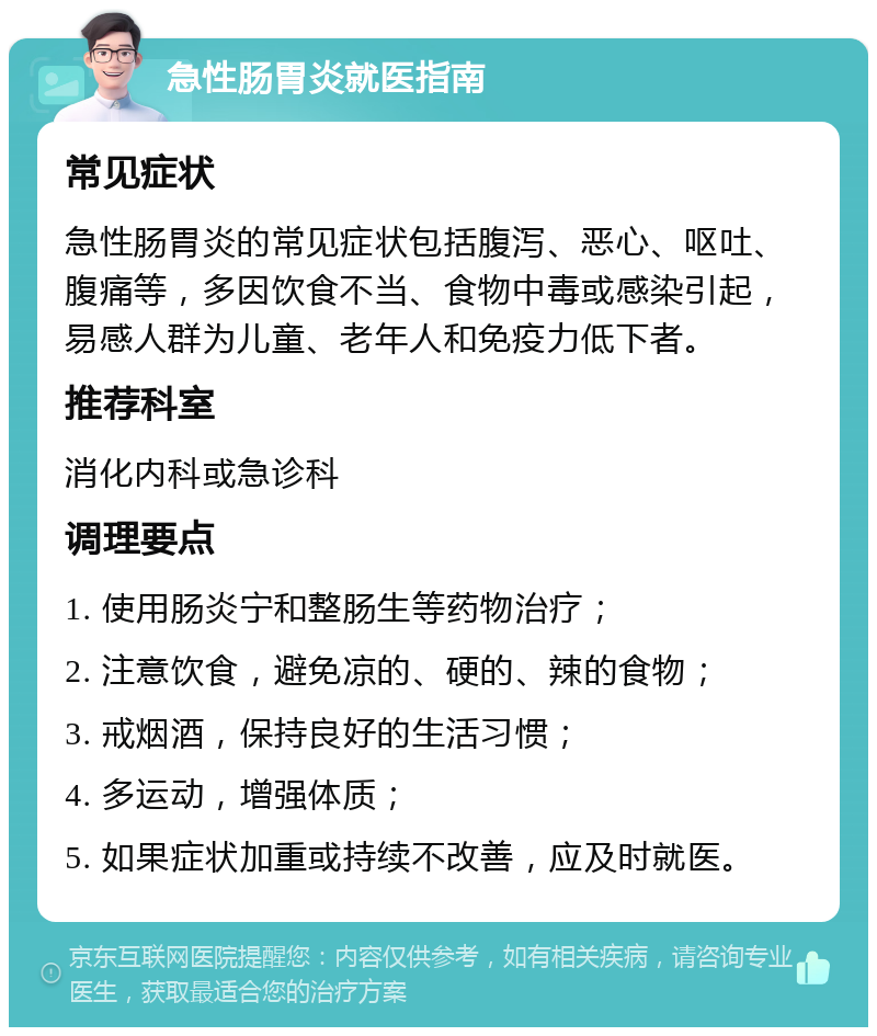 急性肠胃炎就医指南 常见症状 急性肠胃炎的常见症状包括腹泻、恶心、呕吐、腹痛等，多因饮食不当、食物中毒或感染引起，易感人群为儿童、老年人和免疫力低下者。 推荐科室 消化内科或急诊科 调理要点 1. 使用肠炎宁和整肠生等药物治疗； 2. 注意饮食，避免凉的、硬的、辣的食物； 3. 戒烟酒，保持良好的生活习惯； 4. 多运动，增强体质； 5. 如果症状加重或持续不改善，应及时就医。