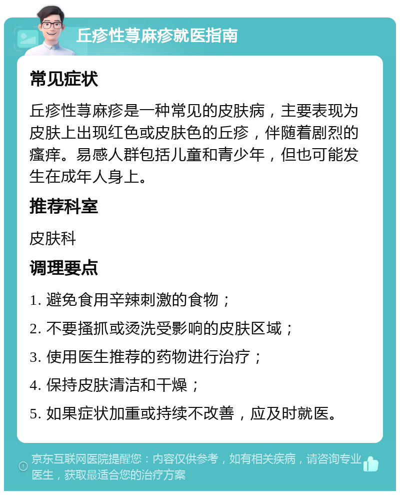 丘疹性荨麻疹就医指南 常见症状 丘疹性荨麻疹是一种常见的皮肤病，主要表现为皮肤上出现红色或皮肤色的丘疹，伴随着剧烈的瘙痒。易感人群包括儿童和青少年，但也可能发生在成年人身上。 推荐科室 皮肤科 调理要点 1. 避免食用辛辣刺激的食物； 2. 不要搔抓或烫洗受影响的皮肤区域； 3. 使用医生推荐的药物进行治疗； 4. 保持皮肤清洁和干燥； 5. 如果症状加重或持续不改善，应及时就医。