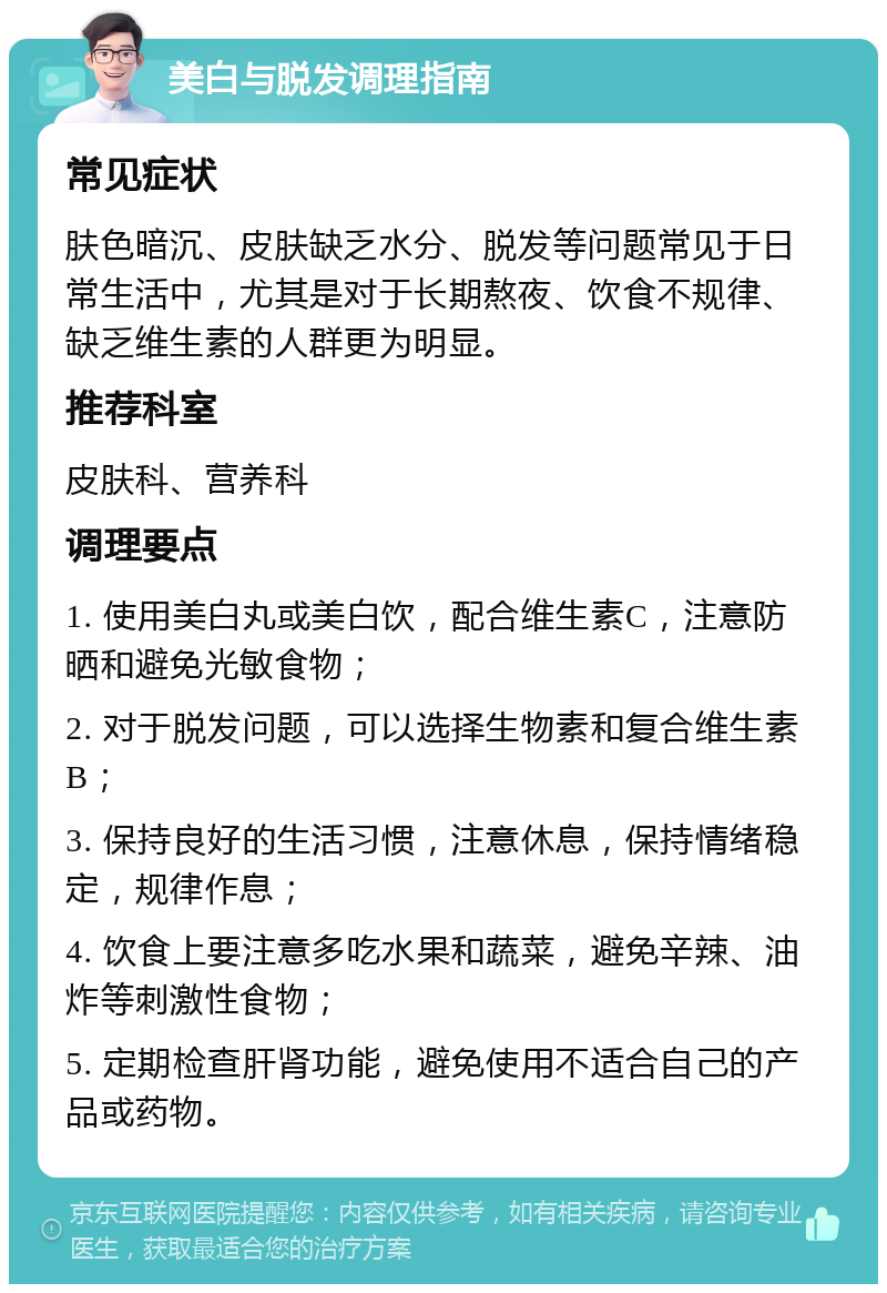 美白与脱发调理指南 常见症状 肤色暗沉、皮肤缺乏水分、脱发等问题常见于日常生活中，尤其是对于长期熬夜、饮食不规律、缺乏维生素的人群更为明显。 推荐科室 皮肤科、营养科 调理要点 1. 使用美白丸或美白饮，配合维生素C，注意防晒和避免光敏食物； 2. 对于脱发问题，可以选择生物素和复合维生素B； 3. 保持良好的生活习惯，注意休息，保持情绪稳定，规律作息； 4. 饮食上要注意多吃水果和蔬菜，避免辛辣、油炸等刺激性食物； 5. 定期检查肝肾功能，避免使用不适合自己的产品或药物。