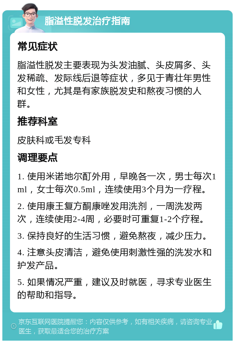 脂溢性脱发治疗指南 常见症状 脂溢性脱发主要表现为头发油腻、头皮屑多、头发稀疏、发际线后退等症状，多见于青壮年男性和女性，尤其是有家族脱发史和熬夜习惯的人群。 推荐科室 皮肤科或毛发专科 调理要点 1. 使用米诺地尔酊外用，早晚各一次，男士每次1ml，女士每次0.5ml，连续使用3个月为一疗程。 2. 使用康王复方酮康唑发用洗剂，一周洗发两次，连续使用2-4周，必要时可重复1-2个疗程。 3. 保持良好的生活习惯，避免熬夜，减少压力。 4. 注意头皮清洁，避免使用刺激性强的洗发水和护发产品。 5. 如果情况严重，建议及时就医，寻求专业医生的帮助和指导。