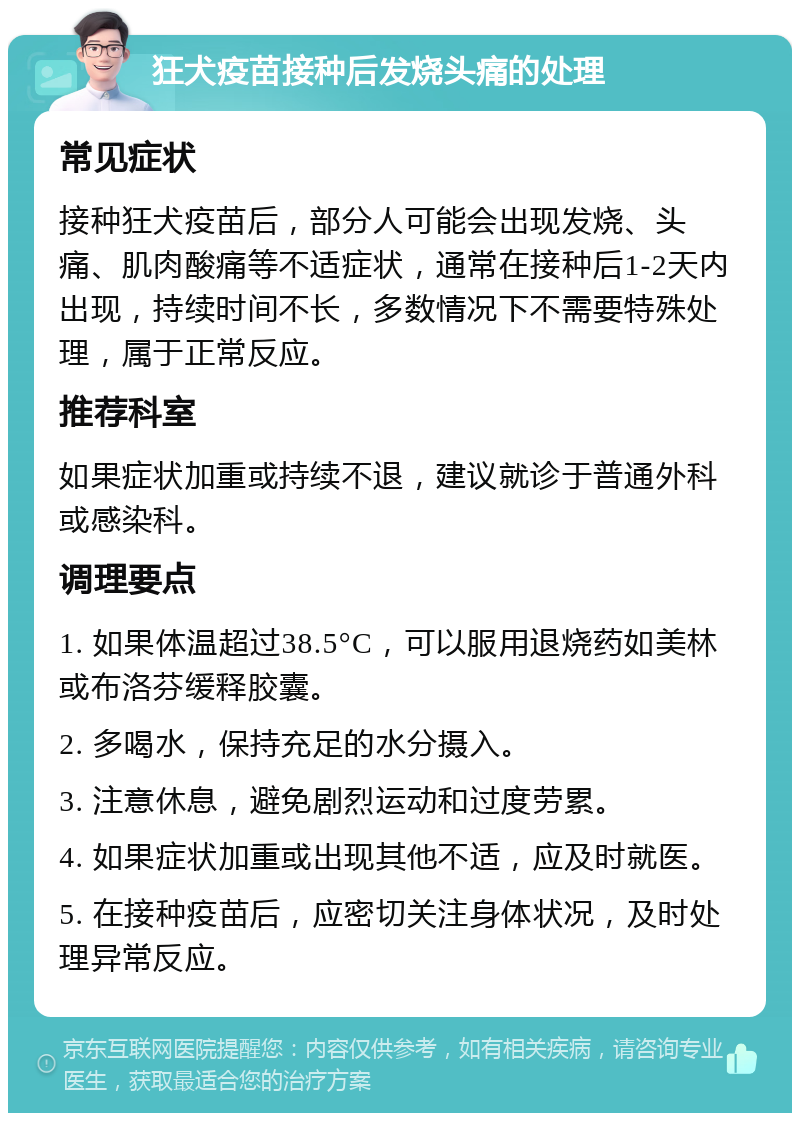 狂犬疫苗接种后发烧头痛的处理 常见症状 接种狂犬疫苗后，部分人可能会出现发烧、头痛、肌肉酸痛等不适症状，通常在接种后1-2天内出现，持续时间不长，多数情况下不需要特殊处理，属于正常反应。 推荐科室 如果症状加重或持续不退，建议就诊于普通外科或感染科。 调理要点 1. 如果体温超过38.5°C，可以服用退烧药如美林或布洛芬缓释胶囊。 2. 多喝水，保持充足的水分摄入。 3. 注意休息，避免剧烈运动和过度劳累。 4. 如果症状加重或出现其他不适，应及时就医。 5. 在接种疫苗后，应密切关注身体状况，及时处理异常反应。