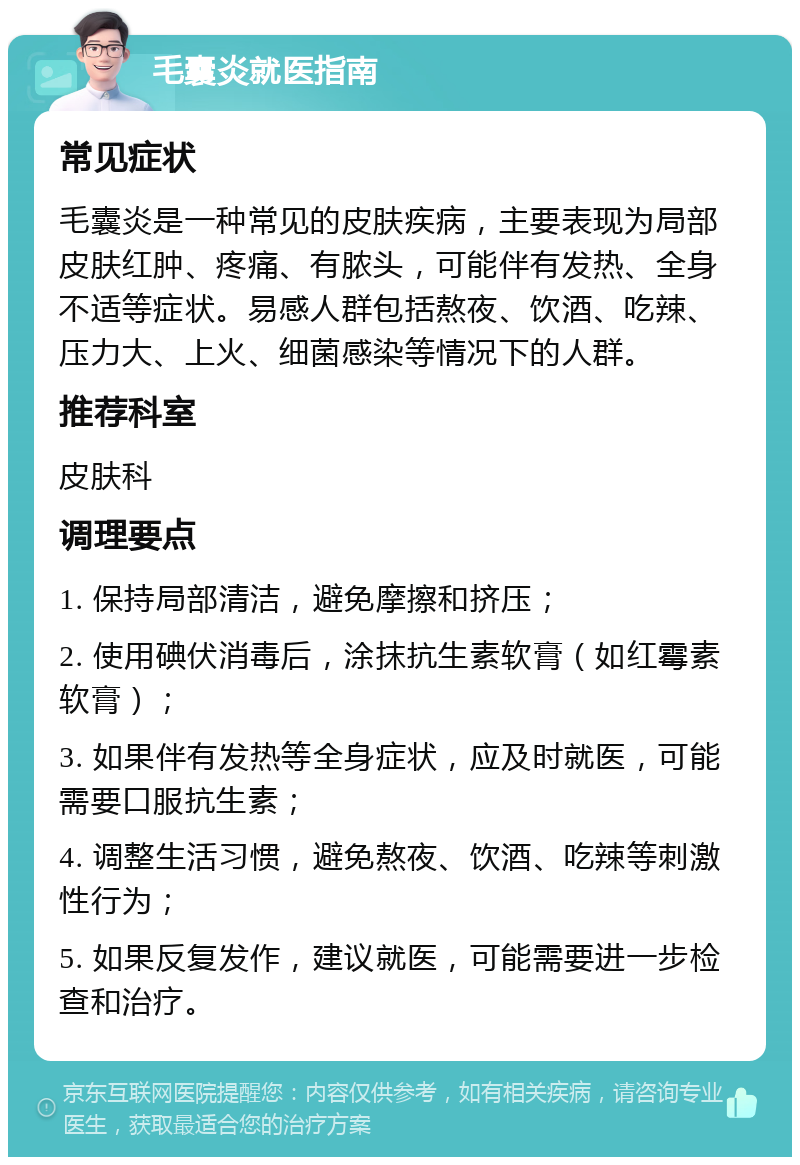 毛囊炎就医指南 常见症状 毛囊炎是一种常见的皮肤疾病，主要表现为局部皮肤红肿、疼痛、有脓头，可能伴有发热、全身不适等症状。易感人群包括熬夜、饮酒、吃辣、压力大、上火、细菌感染等情况下的人群。 推荐科室 皮肤科 调理要点 1. 保持局部清洁，避免摩擦和挤压； 2. 使用碘伏消毒后，涂抹抗生素软膏（如红霉素软膏）； 3. 如果伴有发热等全身症状，应及时就医，可能需要口服抗生素； 4. 调整生活习惯，避免熬夜、饮酒、吃辣等刺激性行为； 5. 如果反复发作，建议就医，可能需要进一步检查和治疗。