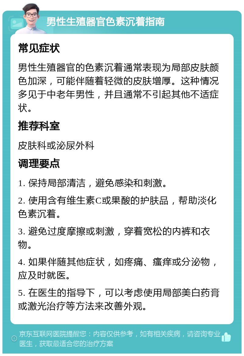 男性生殖器官色素沉着指南 常见症状 男性生殖器官的色素沉着通常表现为局部皮肤颜色加深，可能伴随着轻微的皮肤增厚。这种情况多见于中老年男性，并且通常不引起其他不适症状。 推荐科室 皮肤科或泌尿外科 调理要点 1. 保持局部清洁，避免感染和刺激。 2. 使用含有维生素C或果酸的护肤品，帮助淡化色素沉着。 3. 避免过度摩擦或刺激，穿着宽松的内裤和衣物。 4. 如果伴随其他症状，如疼痛、瘙痒或分泌物，应及时就医。 5. 在医生的指导下，可以考虑使用局部美白药膏或激光治疗等方法来改善外观。