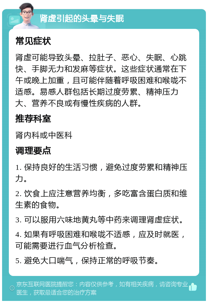 肾虚引起的头晕与失眠 常见症状 肾虚可能导致头晕、拉肚子、恶心、失眠、心跳快、手脚无力和发麻等症状。这些症状通常在下午或晚上加重，且可能伴随着呼吸困难和喉咙不适感。易感人群包括长期过度劳累、精神压力大、营养不良或有慢性疾病的人群。 推荐科室 肾内科或中医科 调理要点 1. 保持良好的生活习惯，避免过度劳累和精神压力。 2. 饮食上应注意营养均衡，多吃富含蛋白质和维生素的食物。 3. 可以服用六味地黄丸等中药来调理肾虚症状。 4. 如果有呼吸困难和喉咙不适感，应及时就医，可能需要进行血气分析检查。 5. 避免大口喘气，保持正常的呼吸节奏。