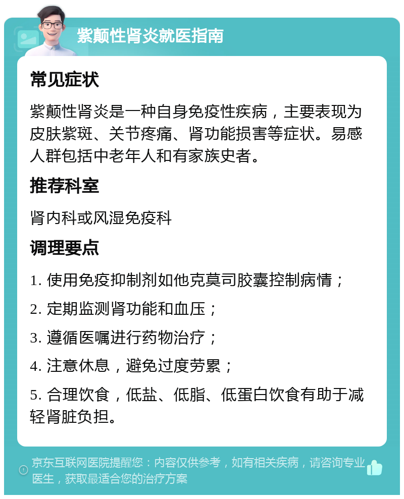 紫颠性肾炎就医指南 常见症状 紫颠性肾炎是一种自身免疫性疾病，主要表现为皮肤紫斑、关节疼痛、肾功能损害等症状。易感人群包括中老年人和有家族史者。 推荐科室 肾内科或风湿免疫科 调理要点 1. 使用免疫抑制剂如他克莫司胶囊控制病情； 2. 定期监测肾功能和血压； 3. 遵循医嘱进行药物治疗； 4. 注意休息，避免过度劳累； 5. 合理饮食，低盐、低脂、低蛋白饮食有助于减轻肾脏负担。