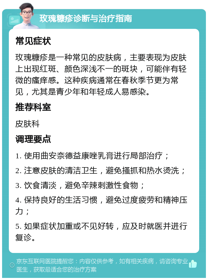 玫瑰糠疹诊断与治疗指南 常见症状 玫瑰糠疹是一种常见的皮肤病，主要表现为皮肤上出现红斑、颜色深浅不一的斑块，可能伴有轻微的瘙痒感。这种疾病通常在春秋季节更为常见，尤其是青少年和年轻成人易感染。 推荐科室 皮肤科 调理要点 1. 使用曲安奈德益康唑乳膏进行局部治疗； 2. 注意皮肤的清洁卫生，避免搔抓和热水烫洗； 3. 饮食清淡，避免辛辣刺激性食物； 4. 保持良好的生活习惯，避免过度疲劳和精神压力； 5. 如果症状加重或不见好转，应及时就医并进行复诊。