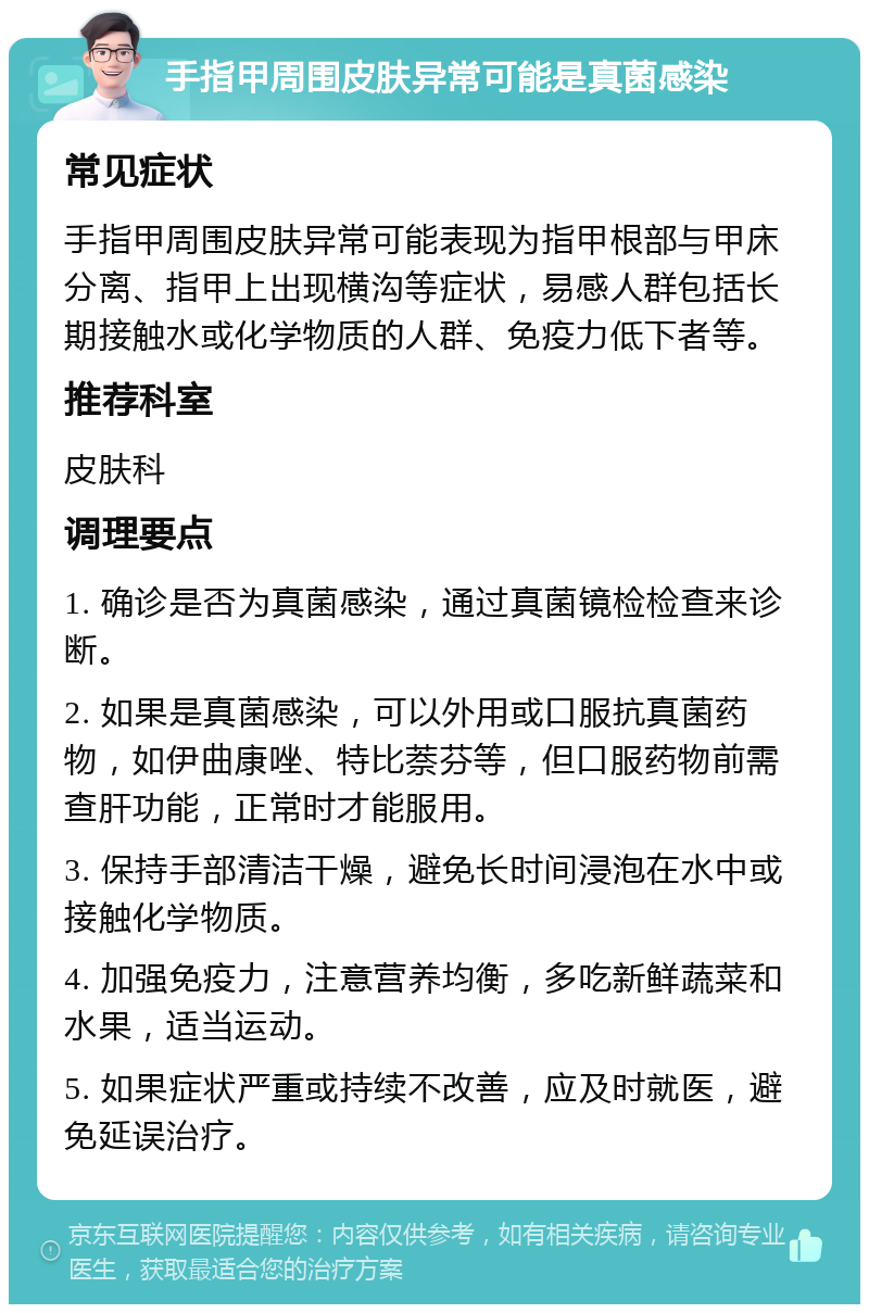 手指甲周围皮肤异常可能是真菌感染 常见症状 手指甲周围皮肤异常可能表现为指甲根部与甲床分离、指甲上出现横沟等症状，易感人群包括长期接触水或化学物质的人群、免疫力低下者等。 推荐科室 皮肤科 调理要点 1. 确诊是否为真菌感染，通过真菌镜检检查来诊断。 2. 如果是真菌感染，可以外用或口服抗真菌药物，如伊曲康唑、特比萘芬等，但口服药物前需查肝功能，正常时才能服用。 3. 保持手部清洁干燥，避免长时间浸泡在水中或接触化学物质。 4. 加强免疫力，注意营养均衡，多吃新鲜蔬菜和水果，适当运动。 5. 如果症状严重或持续不改善，应及时就医，避免延误治疗。