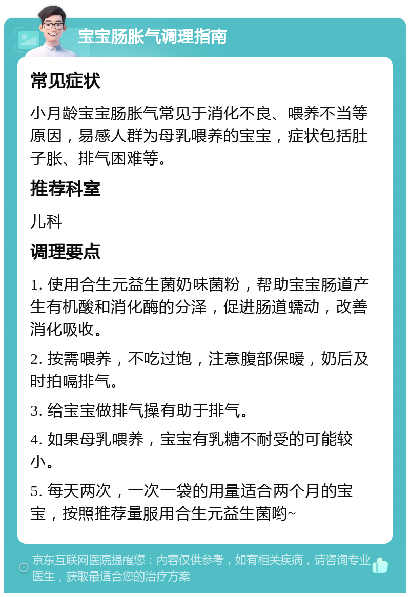 宝宝肠胀气调理指南 常见症状 小月龄宝宝肠胀气常见于消化不良、喂养不当等原因，易感人群为母乳喂养的宝宝，症状包括肚子胀、排气困难等。 推荐科室 儿科 调理要点 1. 使用合生元益生菌奶味菌粉，帮助宝宝肠道产生有机酸和消化酶的分泽，促进肠道蠕动，改善消化吸收。 2. 按需喂养，不吃过饱，注意腹部保暖，奶后及时拍嗝排气。 3. 给宝宝做排气操有助于排气。 4. 如果母乳喂养，宝宝有乳糖不耐受的可能较小。 5. 每天两次，一次一袋的用量适合两个月的宝宝，按照推荐量服用合生元益生菌哟~