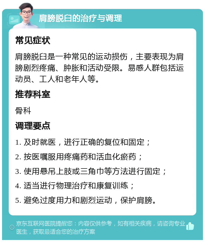 肩膀脱臼的治疗与调理 常见症状 肩膀脱臼是一种常见的运动损伤，主要表现为肩膀剧烈疼痛、肿胀和活动受限。易感人群包括运动员、工人和老年人等。 推荐科室 骨科 调理要点 1. 及时就医，进行正确的复位和固定； 2. 按医嘱服用疼痛药和活血化瘀药； 3. 使用悬吊上肢或三角巾等方法进行固定； 4. 适当进行物理治疗和康复训练； 5. 避免过度用力和剧烈运动，保护肩膀。