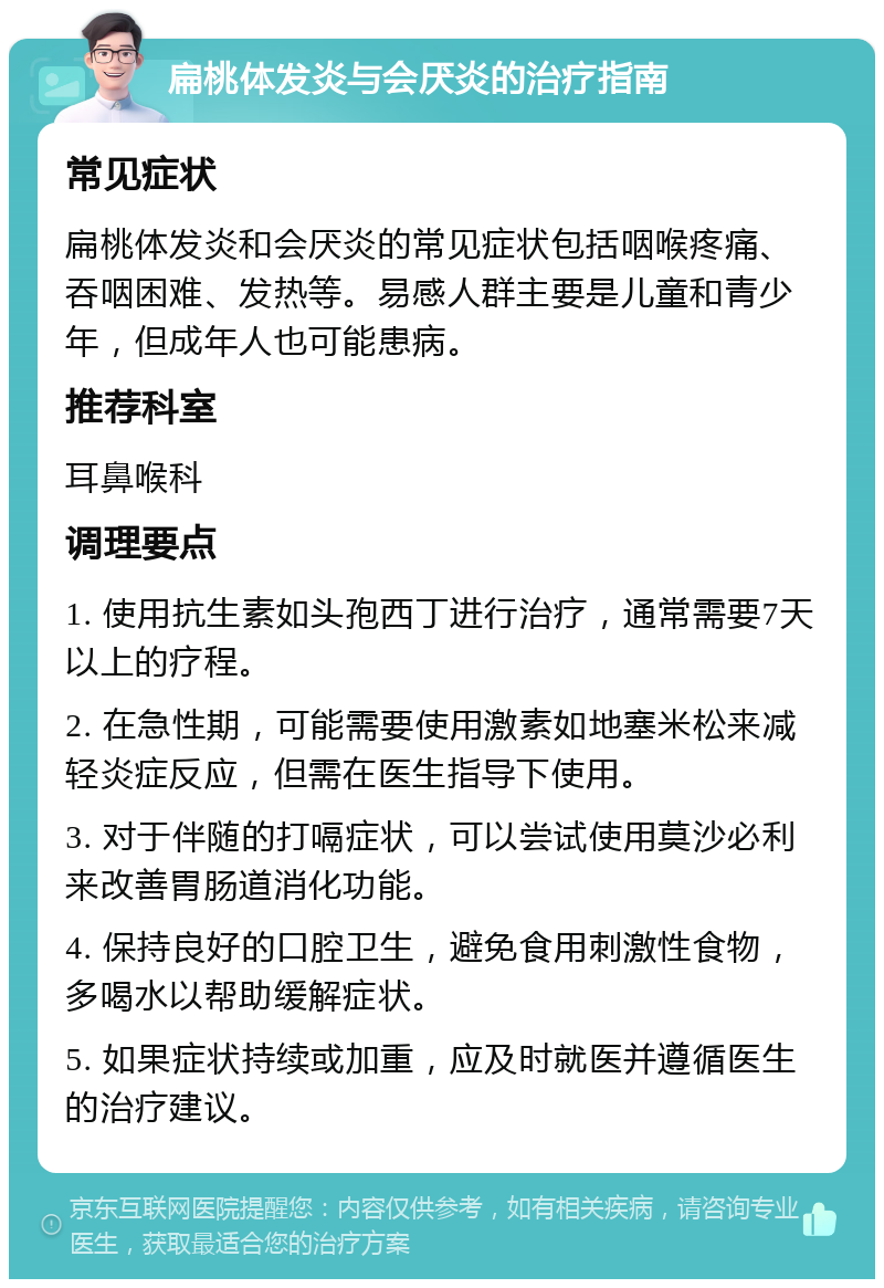 扁桃体发炎与会厌炎的治疗指南 常见症状 扁桃体发炎和会厌炎的常见症状包括咽喉疼痛、吞咽困难、发热等。易感人群主要是儿童和青少年，但成年人也可能患病。 推荐科室 耳鼻喉科 调理要点 1. 使用抗生素如头孢西丁进行治疗，通常需要7天以上的疗程。 2. 在急性期，可能需要使用激素如地塞米松来减轻炎症反应，但需在医生指导下使用。 3. 对于伴随的打嗝症状，可以尝试使用莫沙必利来改善胃肠道消化功能。 4. 保持良好的口腔卫生，避免食用刺激性食物，多喝水以帮助缓解症状。 5. 如果症状持续或加重，应及时就医并遵循医生的治疗建议。