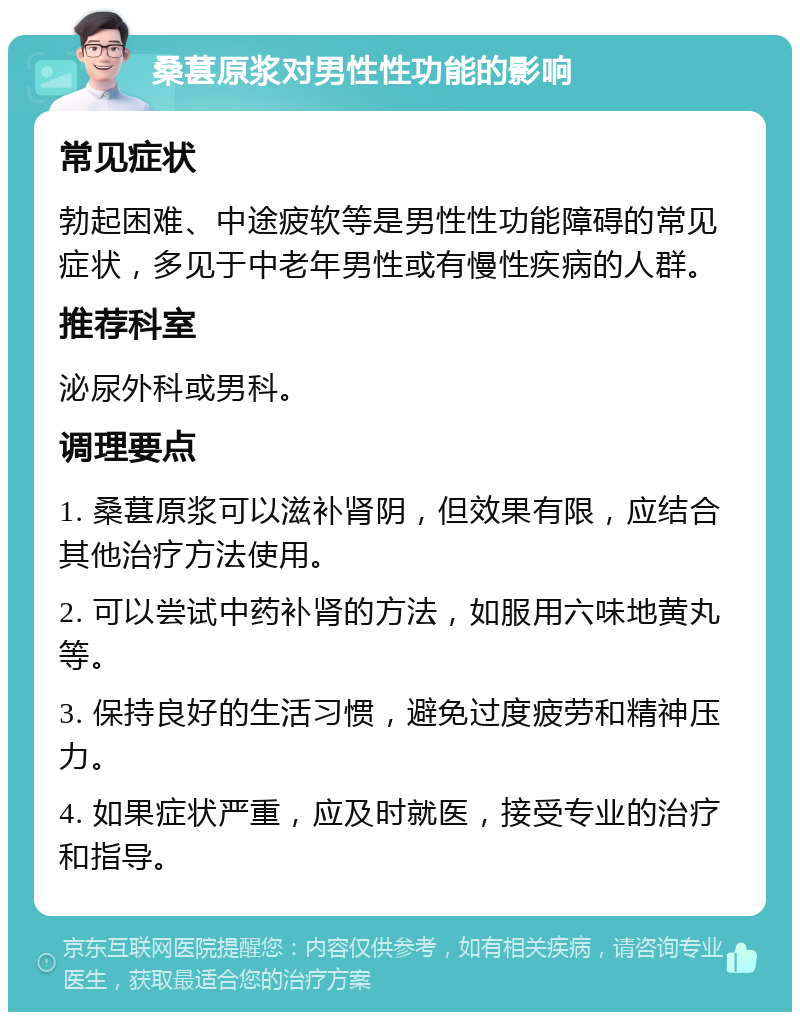 桑葚原浆对男性性功能的影响 常见症状 勃起困难、中途疲软等是男性性功能障碍的常见症状，多见于中老年男性或有慢性疾病的人群。 推荐科室 泌尿外科或男科。 调理要点 1. 桑葚原浆可以滋补肾阴，但效果有限，应结合其他治疗方法使用。 2. 可以尝试中药补肾的方法，如服用六味地黄丸等。 3. 保持良好的生活习惯，避免过度疲劳和精神压力。 4. 如果症状严重，应及时就医，接受专业的治疗和指导。