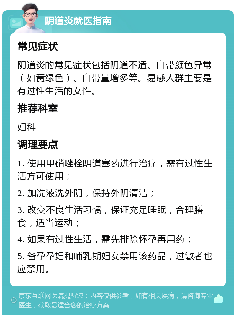 阴道炎就医指南 常见症状 阴道炎的常见症状包括阴道不适、白带颜色异常（如黄绿色）、白带量增多等。易感人群主要是有过性生活的女性。 推荐科室 妇科 调理要点 1. 使用甲硝唑栓阴道塞药进行治疗，需有过性生活方可使用； 2. 加洗液洗外阴，保持外阴清洁； 3. 改变不良生活习惯，保证充足睡眠，合理膳食，适当运动； 4. 如果有过性生活，需先排除怀孕再用药； 5. 备孕孕妇和哺乳期妇女禁用该药品，过敏者也应禁用。