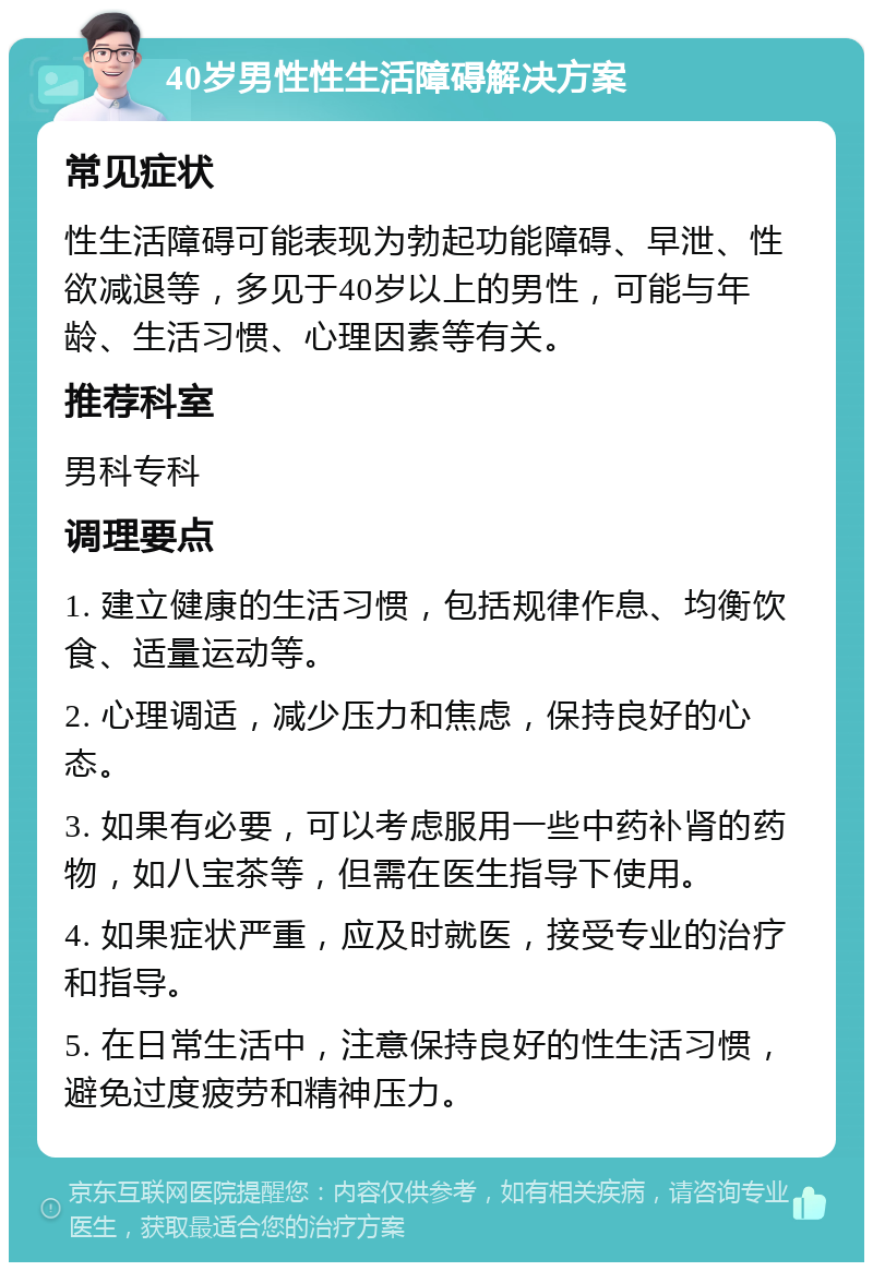 40岁男性性生活障碍解决方案 常见症状 性生活障碍可能表现为勃起功能障碍、早泄、性欲减退等，多见于40岁以上的男性，可能与年龄、生活习惯、心理因素等有关。 推荐科室 男科专科 调理要点 1. 建立健康的生活习惯，包括规律作息、均衡饮食、适量运动等。 2. 心理调适，减少压力和焦虑，保持良好的心态。 3. 如果有必要，可以考虑服用一些中药补肾的药物，如八宝茶等，但需在医生指导下使用。 4. 如果症状严重，应及时就医，接受专业的治疗和指导。 5. 在日常生活中，注意保持良好的性生活习惯，避免过度疲劳和精神压力。