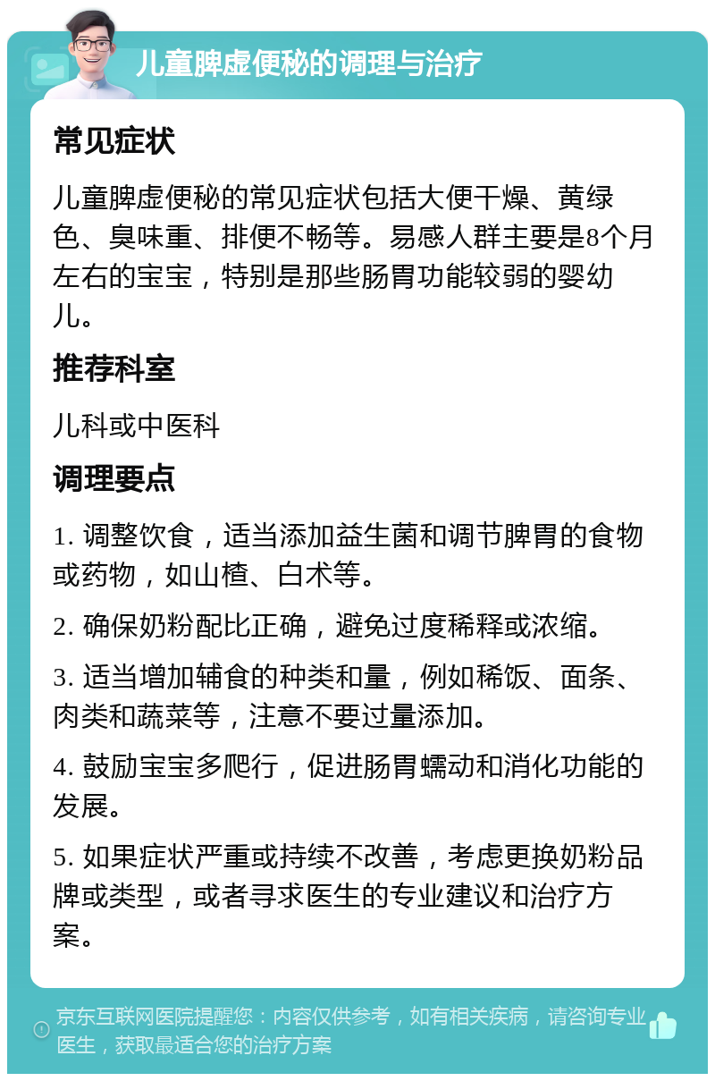 儿童脾虚便秘的调理与治疗 常见症状 儿童脾虚便秘的常见症状包括大便干燥、黄绿色、臭味重、排便不畅等。易感人群主要是8个月左右的宝宝，特别是那些肠胃功能较弱的婴幼儿。 推荐科室 儿科或中医科 调理要点 1. 调整饮食，适当添加益生菌和调节脾胃的食物或药物，如山楂、白术等。 2. 确保奶粉配比正确，避免过度稀释或浓缩。 3. 适当增加辅食的种类和量，例如稀饭、面条、肉类和蔬菜等，注意不要过量添加。 4. 鼓励宝宝多爬行，促进肠胃蠕动和消化功能的发展。 5. 如果症状严重或持续不改善，考虑更换奶粉品牌或类型，或者寻求医生的专业建议和治疗方案。