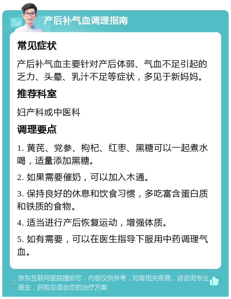 产后补气血调理指南 常见症状 产后补气血主要针对产后体弱、气血不足引起的乏力、头晕、乳汁不足等症状，多见于新妈妈。 推荐科室 妇产科或中医科 调理要点 1. 黄芪、党参、枸杞、红枣、黑糖可以一起煮水喝，适量添加黑糖。 2. 如果需要催奶，可以加入木通。 3. 保持良好的休息和饮食习惯，多吃富含蛋白质和铁质的食物。 4. 适当进行产后恢复运动，增强体质。 5. 如有需要，可以在医生指导下服用中药调理气血。